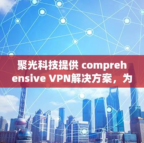 聚光科技提供 comprehensive VPN解决方案,为您打造 secure and private network environment